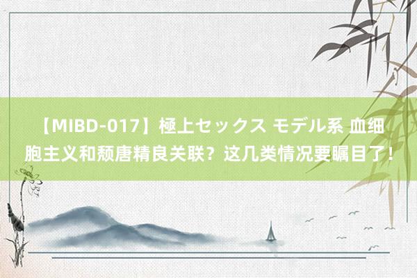 【MIBD-017】極上セックス モデル系 血细胞主义和颓唐精良关联？这几类情况要瞩目了！