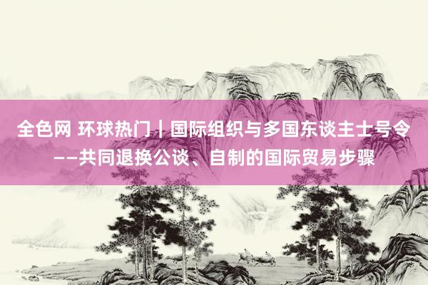 全色网 环球热门｜国际组织与多国东谈主士号令——共同退换公谈、自制的国际贸易步骤