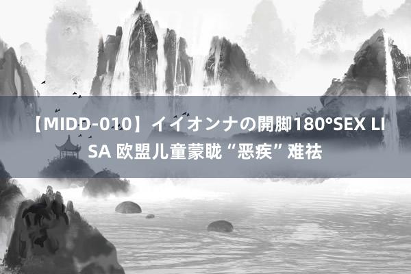 【MIDD-010】イイオンナの開脚180°SEX LISA 欧盟儿童蒙眬“恶疾”难祛