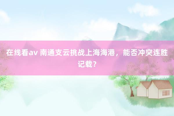 在线看av 南通支云挑战上海海港，能否冲突连胜记载？