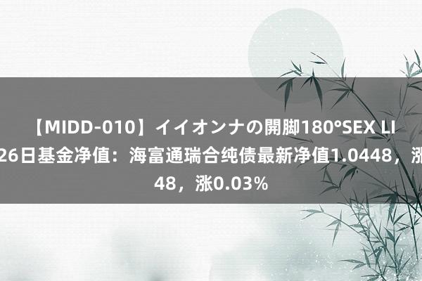 【MIDD-010】イイオンナの開脚180°SEX LISA 7月26日基金净值：海富通瑞合纯债最新净值1.0448，涨0.03%