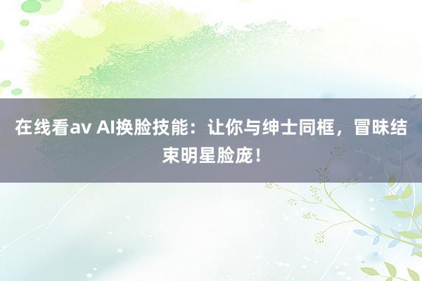 在线看av AI换脸技能：让你与绅士同框，冒昧结束明星脸庞！