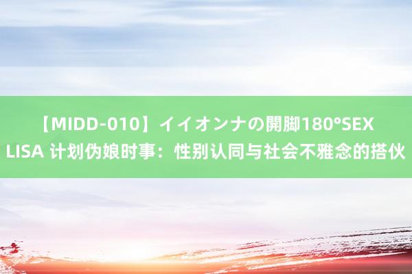 【MIDD-010】イイオンナの開脚180°SEX LISA 计划伪娘时事：性别认同与社会不雅念的搭伙