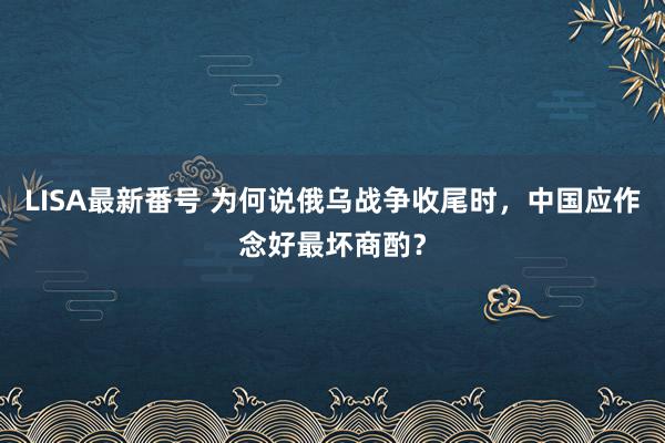 LISA最新番号 为何说俄乌战争收尾时，中国应作念好最坏商酌？