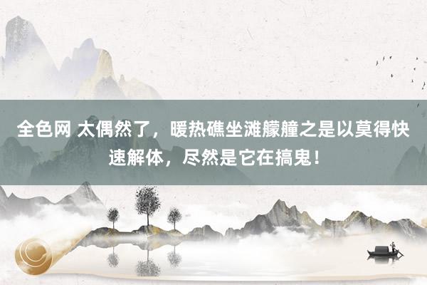 全色网 太偶然了，暖热礁坐滩艨艟之是以莫得快速解体，尽然是它在搞鬼！