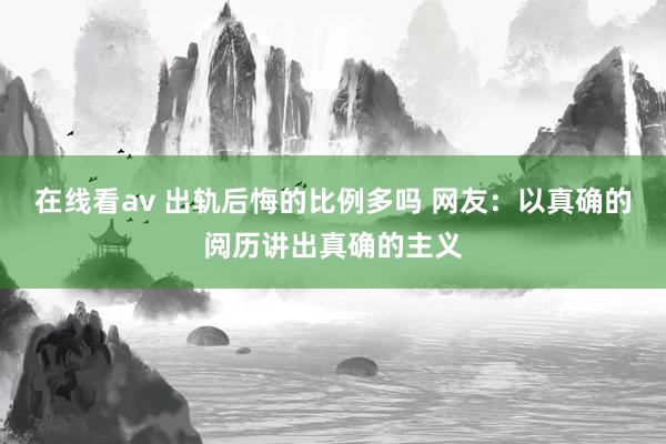 在线看av 出轨后悔的比例多吗 网友：以真确的阅历讲出真确的主义