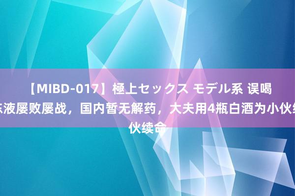 【MIBD-017】極上セックス モデル系 误喝防冻液屡败屡战，国内暂无解药，大夫用4瓶白酒为小伙续命