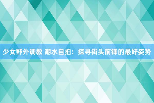 少女野外调教 潮水自拍：探寻街头前锋的最好姿势