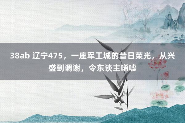 38ab 辽宁475，一座军工城的昔日荣光，从兴盛到调谢，令东谈主唏嘘