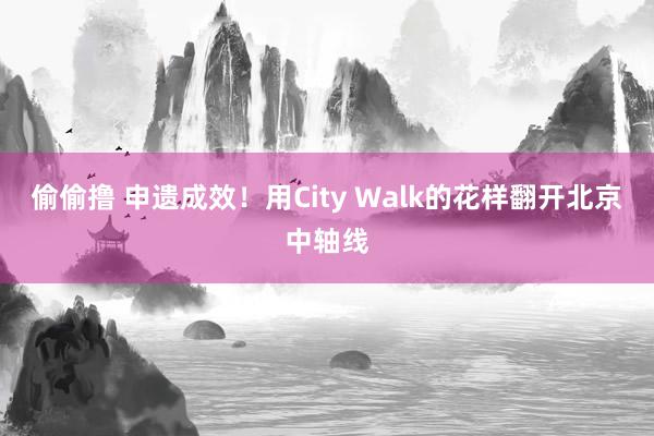 偷偷撸 申遗成效！用City Walk的花样翻开北京中轴线