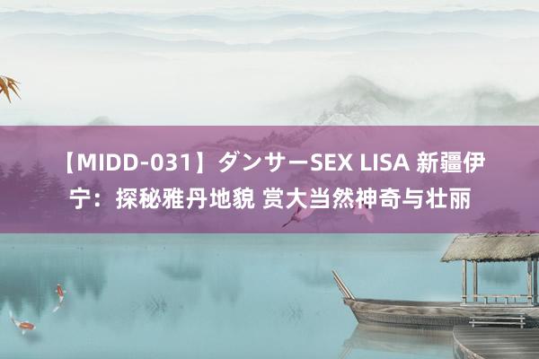 【MIDD-031】ダンサーSEX LISA 新疆伊宁：探秘雅丹地貌 赏大当然神奇与壮丽