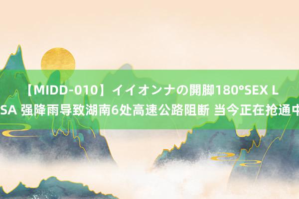 【MIDD-010】イイオンナの開脚180°SEX LISA 强降雨导致湖南6处高速公路阻断 当今正在抢通中