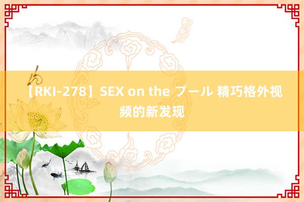 【RKI-278】SEX on the プール 精巧格外视频的新发现