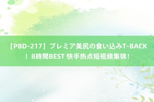 【PBD-217】プレミア美尻の食い込みT-BACK！8時間BEST 快手热点短视频集锦！