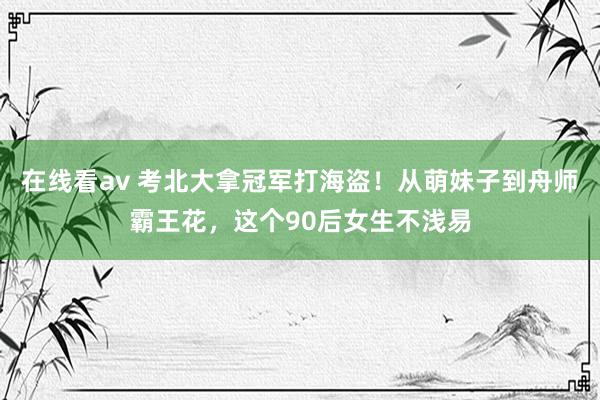 在线看av 考北大拿冠军打海盗！从萌妹子到舟师霸王花，这个90后女生不浅易