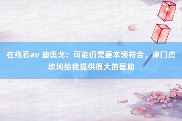 在线看av 迪奥戈：可能仍需要本领符合，津门虎坎坷给我提供很大的匡助