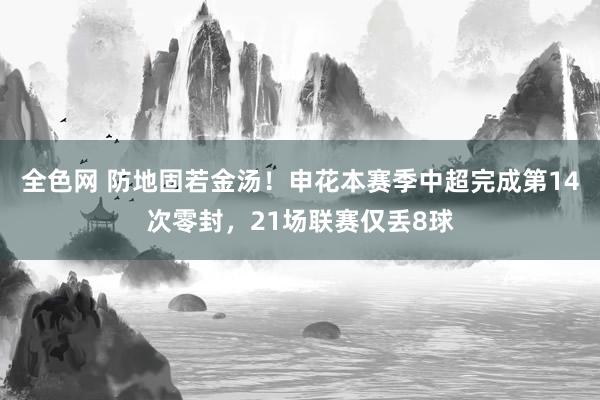 全色网 防地固若金汤！申花本赛季中超完成第14次零封，21场联赛仅丢8球