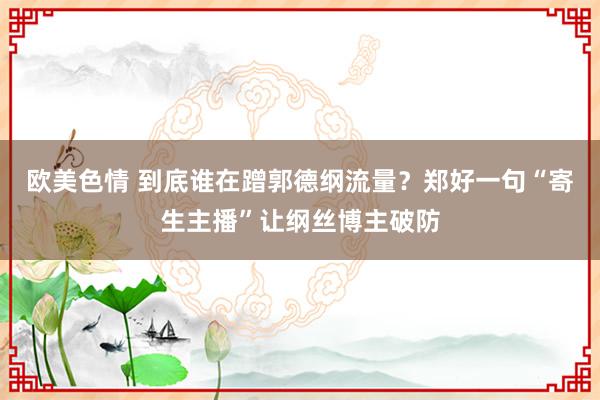 欧美色情 到底谁在蹭郭德纲流量？郑好一句“寄生主播”让纲丝博主破防