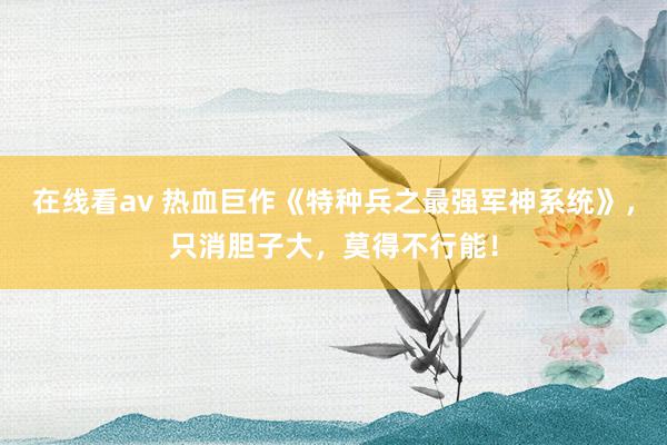 在线看av 热血巨作《特种兵之最强军神系统》，只消胆子大，莫得不行能！