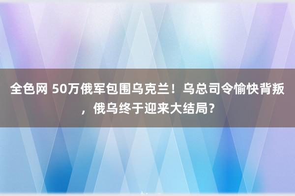 全色网 50万俄军包围乌克兰！乌总司令愉快背叛，俄乌终于迎来大结局？