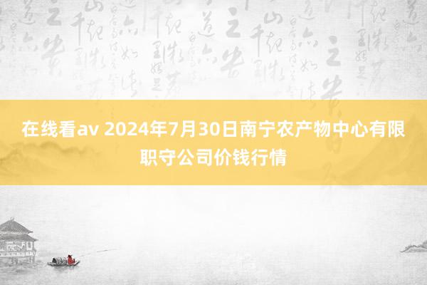 在线看av 2024年7月30日南宁农产物中心有限职守公司价钱行情