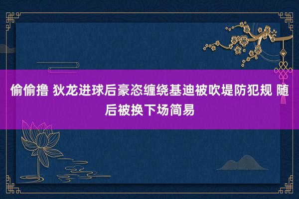 偷偷撸 狄龙进球后豪恣缠绕基迪被吹堤防犯规 随后被换下场简易