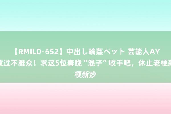 【RMILD-652】中出し輪姦ペット 芸能人AYA 放过不雅众！求这5位春晚“混子”收手吧，休止老梗新炒