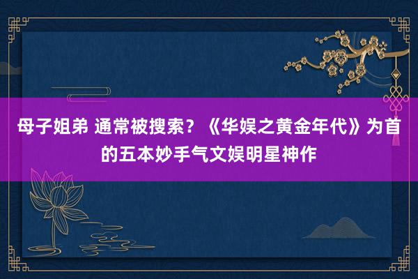 母子姐弟 通常被搜索？《华娱之黄金年代》为首的五本妙手气文娱明星神作