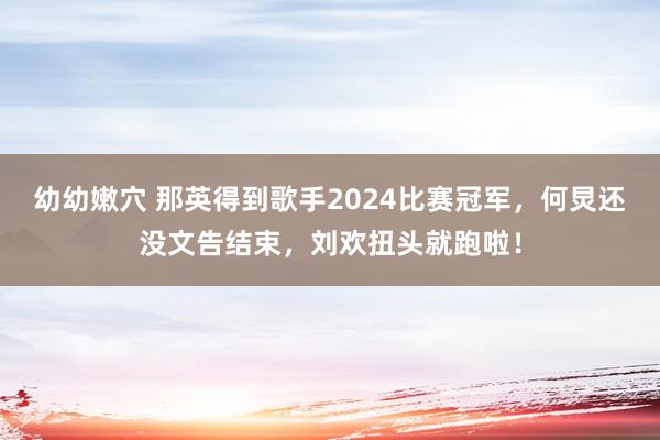 幼幼嫩穴 那英得到歌手2024比赛冠军，何炅还没文告结束，刘欢扭头就跑啦！