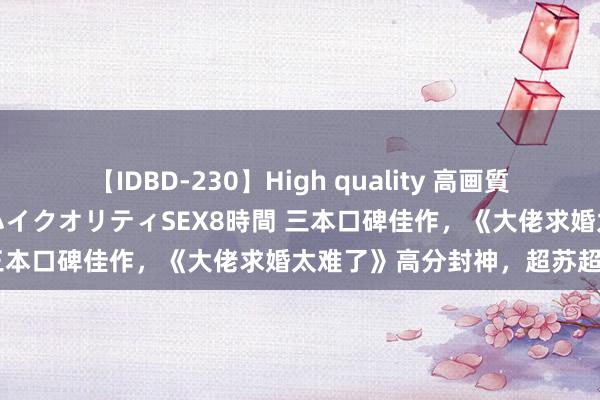 【IDBD-230】High quality 高画質で魅せます！究極のIP女優ハイクオリティSEX8時間 三本口碑佳作，《大佬求婚太难了》高分封神，超苏超甜