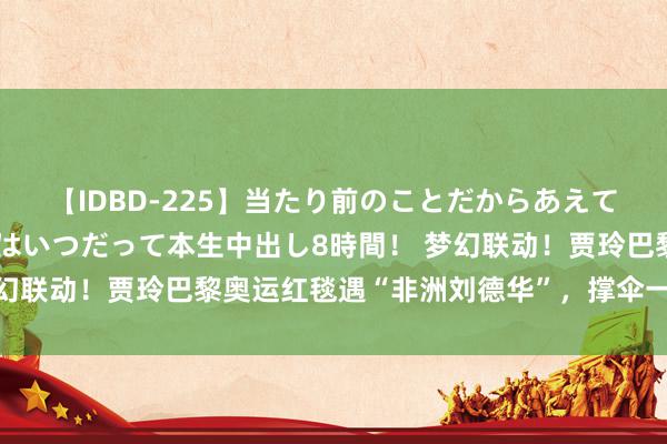 【IDBD-225】当たり前のことだからあえて言わなかったけど…IPはいつだって本生中出し8時間！ 梦幻联动！贾玲巴黎奥运红毯遇“非洲刘德华”，撑伞一幕成经典！