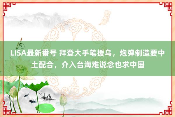 LISA最新番号 拜登大手笔援乌，炮弹制造要中土配合，介入台海难说念也求中国