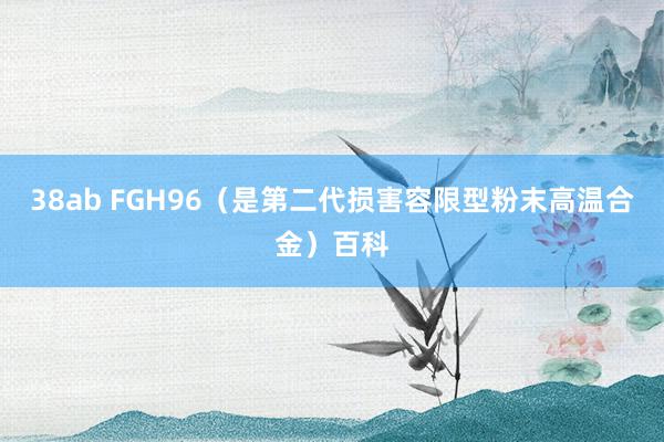 38ab FGH96（是第二代损害容限型粉末高温合金）百科