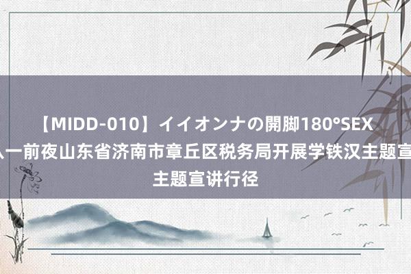 【MIDD-010】イイオンナの開脚180°SEX LISA 八一前夜山东省济南市章丘区税务局开展学铁汉主题宣讲行径