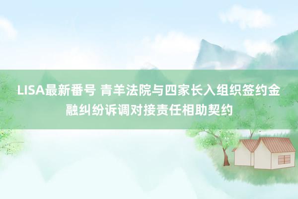 LISA最新番号 青羊法院与四家长入组织签约金融纠纷诉调对接责任相助契约