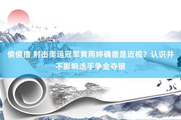 偷偷撸 射击奥运冠军黄雨婷确凿是近视？认识并不影响选手争金夺银