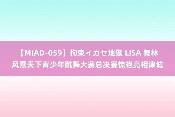 【MIAD-059】拘束イカセ地獄 LISA 舞林风暴天下青少年跳舞大赛总决赛惊艳亮相津城