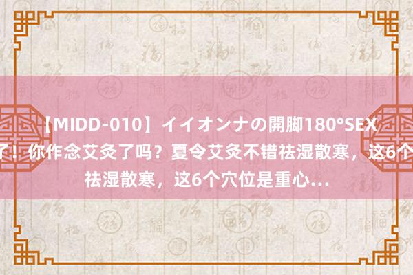 【MIDD-010】イイオンナの開脚180°SEX LISA 夏天到了！你作念艾灸了吗？夏令艾灸不错祛湿散寒，这6个穴位是重心…