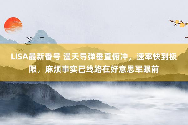 LISA最新番号 漫天导弹垂直俯冲，速率快到极限，麻烦事实已线路在好意思军眼前