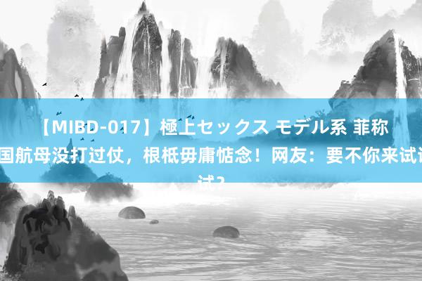 【MIBD-017】極上セックス モデル系 菲称中国航母没打过仗，根柢毋庸惦念！网友：要不你来试试？