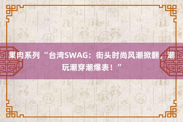 果肉系列 “台湾SWAG：街头时尚风潮掀翻，潮玩潮穿潮爆表！”