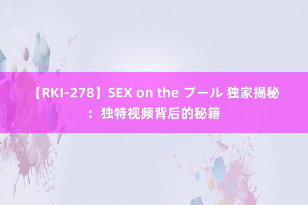 【RKI-278】SEX on the プール 独家揭秘：独特视频背后的秘籍