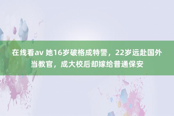 在线看av 她16岁破格成特警，22岁远赴国外当教官，成大校后却嫁给普通保安