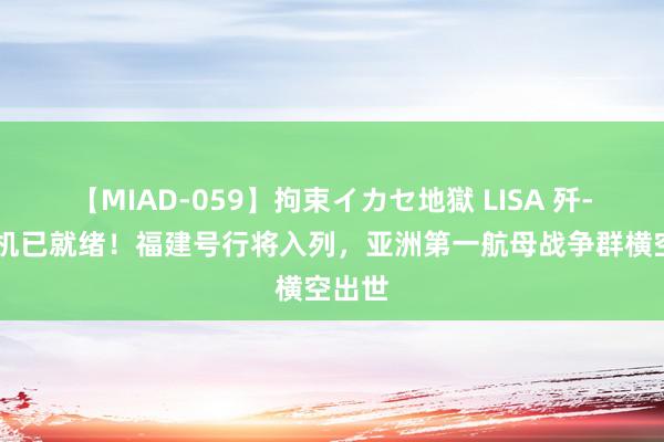 【MIAD-059】拘束イカセ地獄 LISA 歼-35战机已就绪！福建号行将入列，亚洲第一航母战争群横空出世