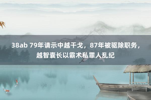 38ab 79年请示中越干戈，87年被驱除职务，越智囊长以霸术私罪人乱纪