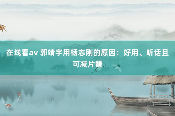 在线看av 郭靖宇用杨志刚的原因：好用、听话且可减片酬