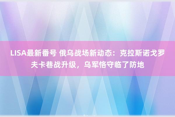 LISA最新番号 俄乌战场新动态：克拉斯诺戈罗夫卡巷战升级，乌军恪守临了防地