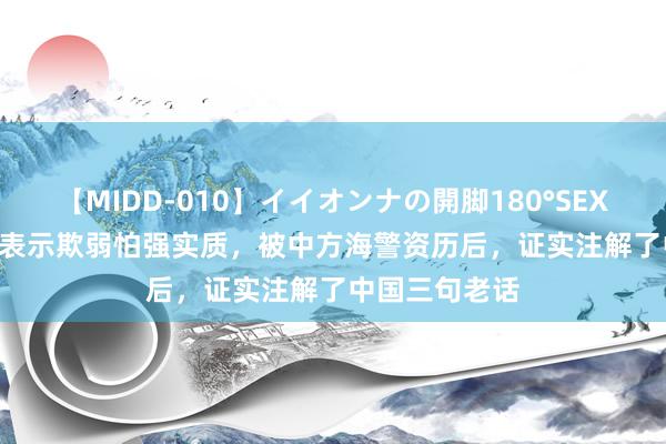 【MIDD-010】イイオンナの開脚180°SEX LISA 菲律宾表示欺弱怕强实质，被中方海警资历后，证实注解了中国三句老话