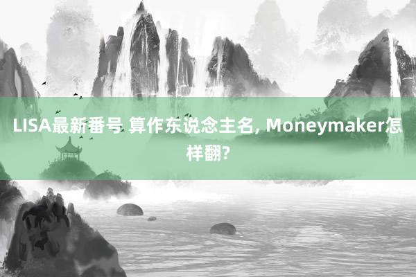 LISA最新番号 算作东说念主名, Moneymaker怎样翻?