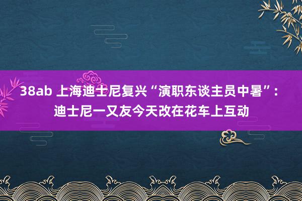 38ab 上海迪士尼复兴“演职东谈主员中暑”: 迪士尼一又友今天改在花车上互动